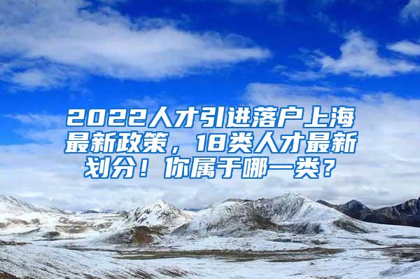 2022人才引进落户上海最新政策，18类人才最新划分！你属于哪一类？