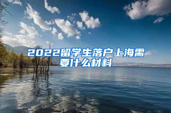 2022留学生落户上海需要什么材料