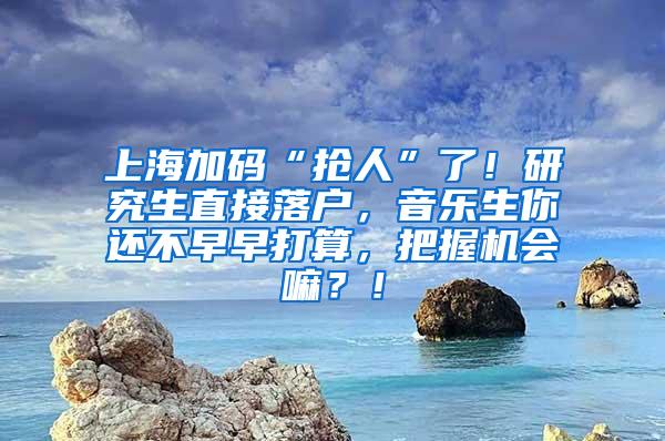 上海加码“抢人”了！研究生直接落户，音乐生你还不早早打算，把握机会嘛？！