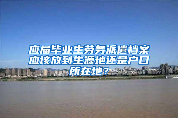 应届毕业生劳务派遣档案应该放到生源地还是户口所在地？