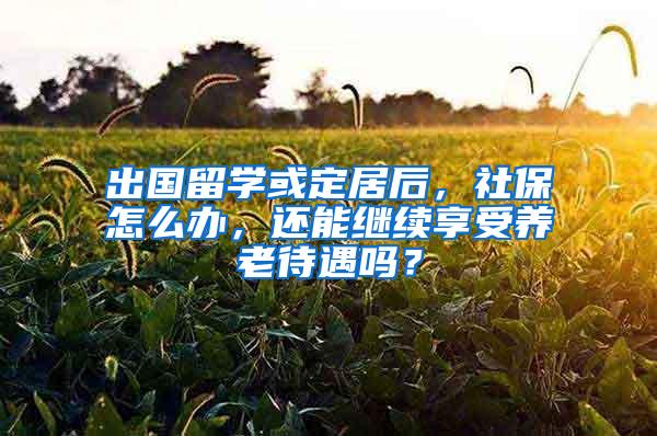 出国留学或定居后，社保怎么办，还能继续享受养老待遇吗？