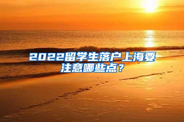 2022留学生落户上海要注意哪些点？
