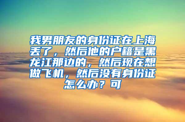 我男朋友的身份证在上海丢了，然后他的户籍是黑龙江那边的，然后现在想做飞机，然后没有身份证怎么办？可