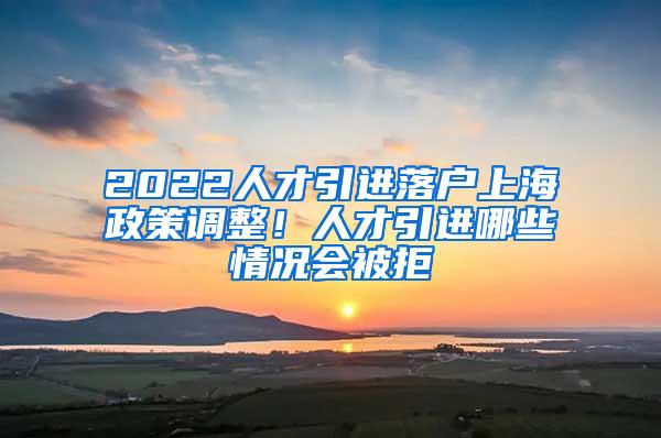 2022人才引进落户上海政策调整！人才引进哪些情况会被拒