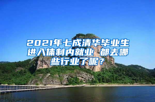 2021年七成清华毕业生进入体制内就业 都去哪些行业了呢？