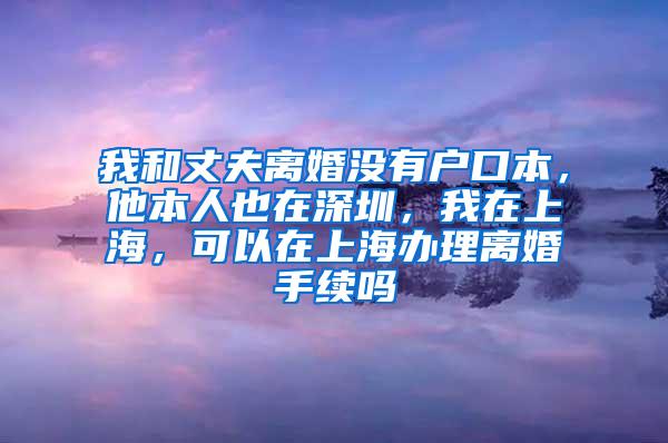 我和丈夫离婚没有户口本，他本人也在深圳，我在上海，可以在上海办理离婚手续吗