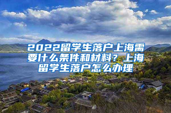 2022留学生落户上海需要什么条件和材料？上海留学生落户怎么办理