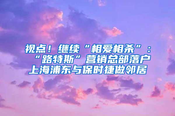 视点！继续“相爱相杀”：“路特斯”营销总部落户上海浦东与保时捷做邻居