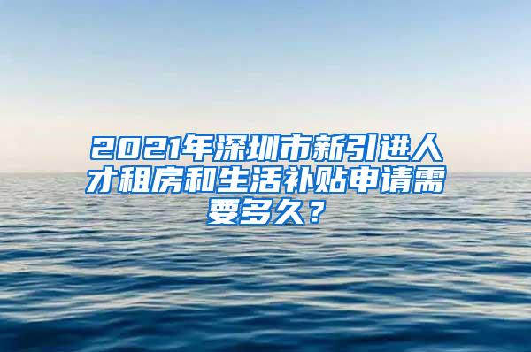 2021年深圳市新引进人才租房和生活补贴申请需要多久？
