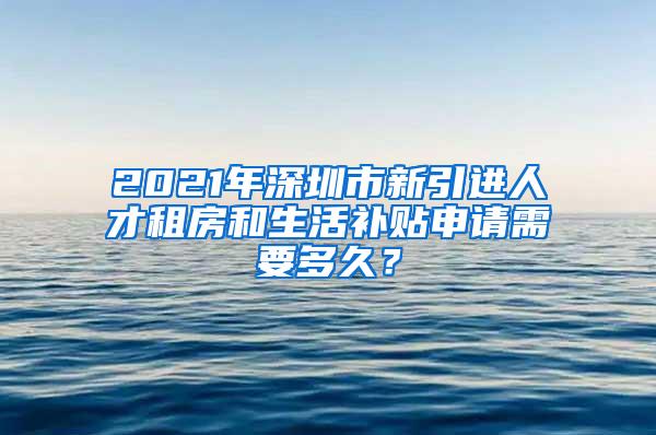 2021年深圳市新引进人才租房和生活补贴申请需要多久？