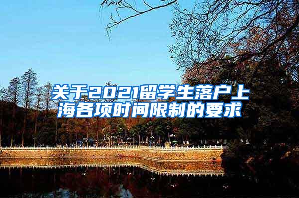 关于2021留学生落户上海各项时间限制的要求