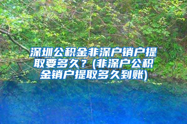 深圳公积金非深户销户提取要多久？(非深户公积金销户提取多久到账)