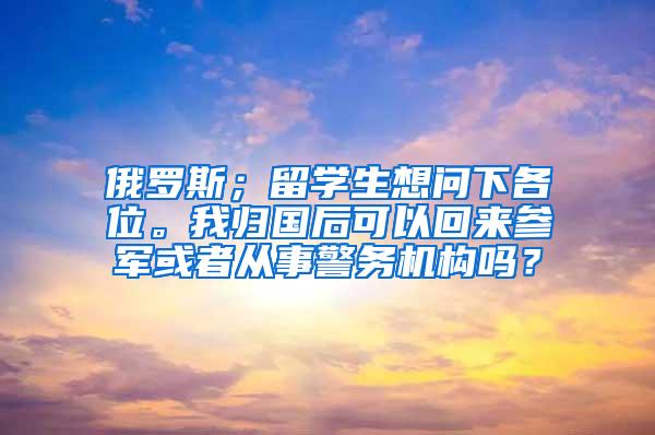 俄罗斯；留学生想问下各位。我归国后可以回来参军或者从事警务机构吗？