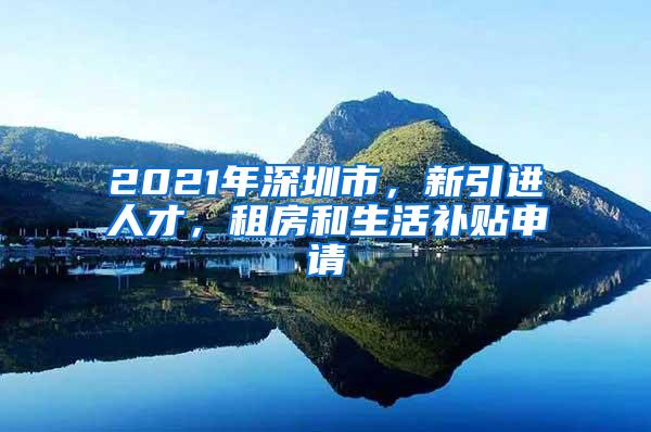 2021年深圳市，新引进人才，租房和生活补贴申请