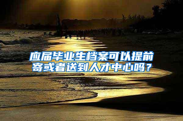 应届毕业生档案可以提前寄或者送到人才中心吗？