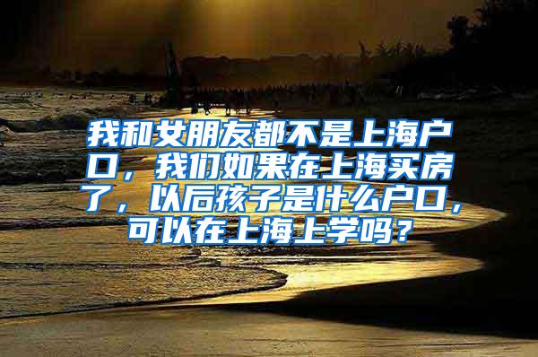 我和女朋友都不是上海户口，我们如果在上海买房了，以后孩子是什么户口，可以在上海上学吗？