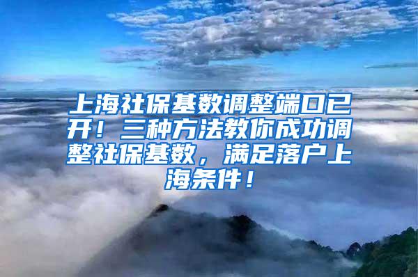 上海社保基数调整端口已开！三种方法教你成功调整社保基数，满足落户上海条件！