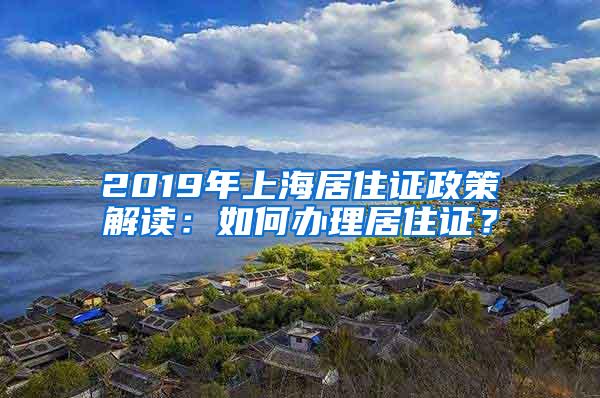 2019年上海居住证政策解读：如何办理居住证？