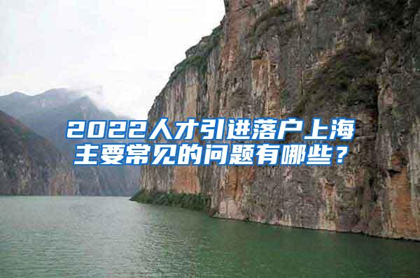 2022人才引进落户上海主要常见的问题有哪些？