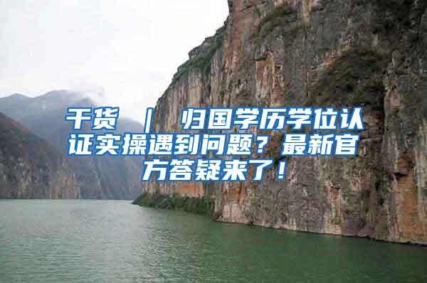 干货 ｜ 归国学历学位认证实操遇到问题？最新官方答疑来了！