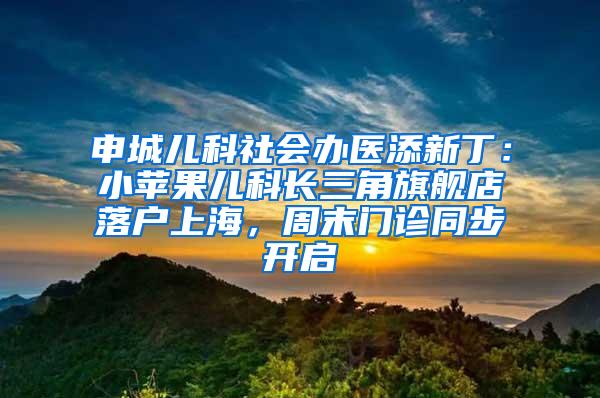 申城儿科社会办医添新丁：小苹果儿科长三角旗舰店落户上海，周末门诊同步开启