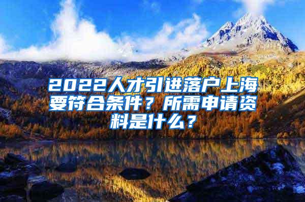 2022人才引进落户上海要符合条件？所需申请资料是什么？