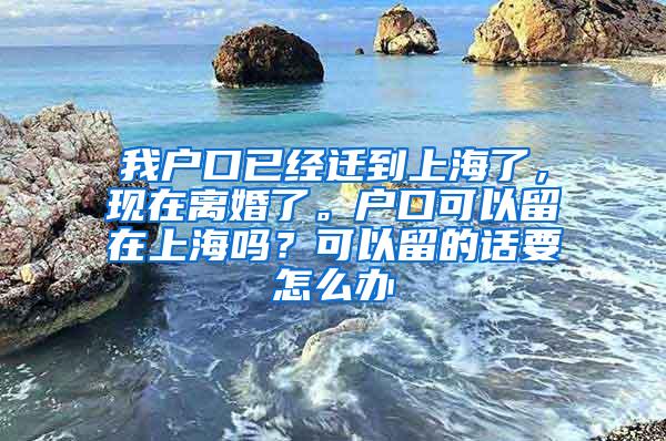 我户口已经迁到上海了，现在离婚了。户口可以留在上海吗？可以留的话要怎么办