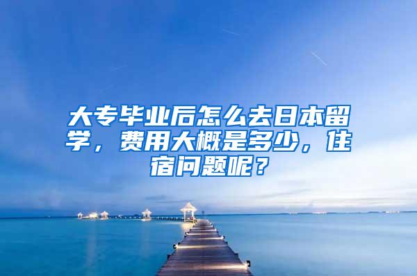 大专毕业后怎么去日本留学，费用大概是多少，住宿问题呢？