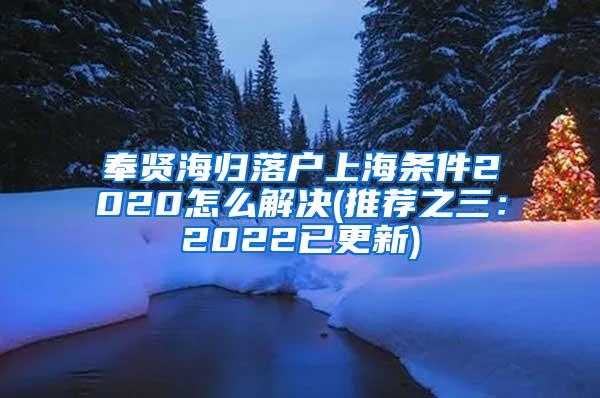 奉贤海归落户上海条件2020怎么解决(推荐之三：2022已更新)