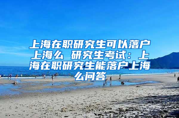 上海在职研究生可以落户上海么 研究生考试：上海在职研究生能落户上海么问答