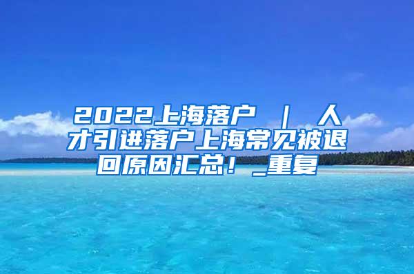 2022上海落户 ｜ 人才引进落户上海常见被退回原因汇总！_重复