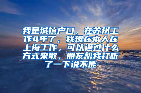 我是城镇户口，在苏州工作4年了，我现在本人在上海工作，可以通过什么方式来取，朋友帮我打听了一下说不能