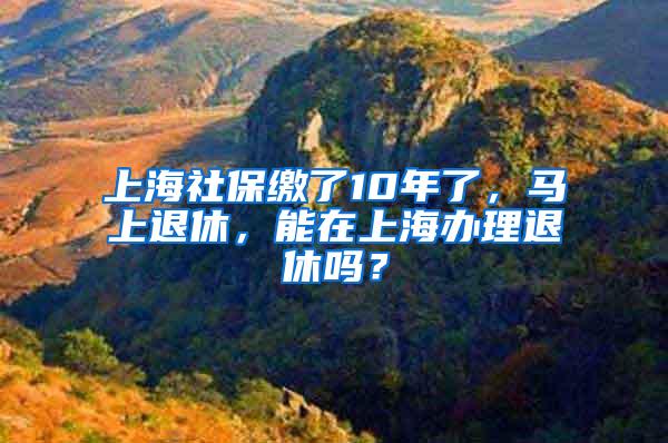 上海社保缴了10年了，马上退休，能在上海办理退休吗？