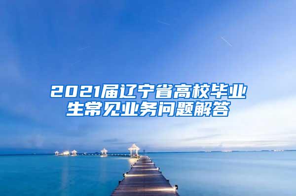 2021届辽宁省高校毕业生常见业务问题解答