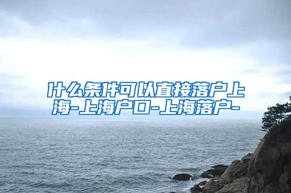 什么条件可以直接落户上海-上海户口-上海落户-