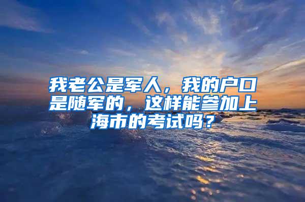 我老公是军人，我的户口是随军的，这样能参加上海市的考试吗？