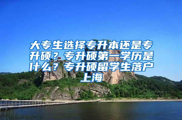 大专生选择专升本还是专升硕？专升硕第一学历是什么？专升硕留学生落户上海