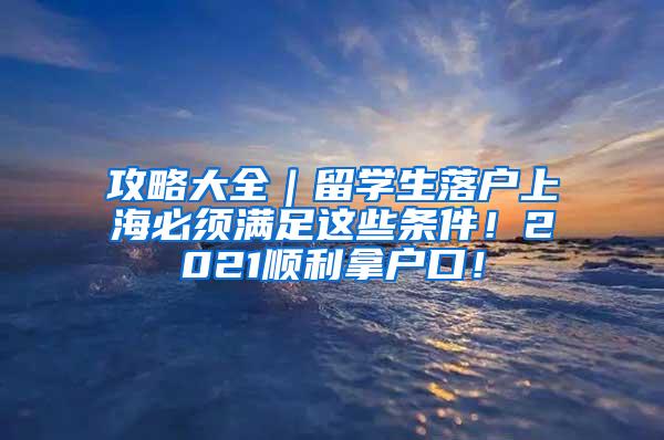 攻略大全｜留学生落户上海必须满足这些条件！2021顺利拿户口！