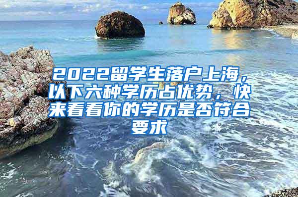 2022留学生落户上海，以下六种学历占优势，快来看看你的学历是否符合要求