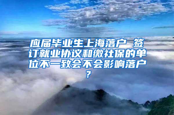 应届毕业生上海落户 签订就业协议和缴社保的单位不一致会不会影响落户？