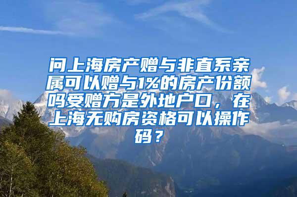 问上海房产赠与非直系亲属可以赠与1%的房产份额吗受赠方是外地户口，在上海无购房资格可以操作码？