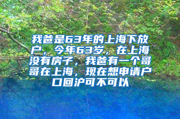 我爸是63年的上海下放户，今年63岁，在上海没有房子，我爸有一个哥哥在上海，现在想申请户口回沪可不可以