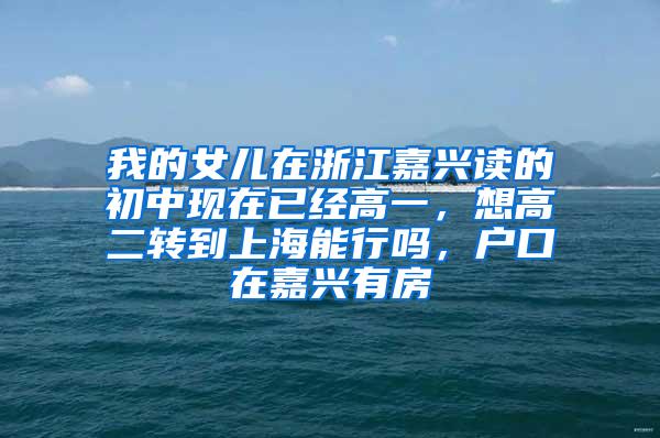 我的女儿在浙江嘉兴读的初中现在已经高一，想高二转到上海能行吗，户口在嘉兴有房