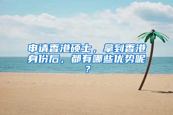 申请香港硕士，拿到香港身份后，都有哪些优势呢？