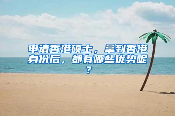 申请香港硕士，拿到香港身份后，都有哪些优势呢？