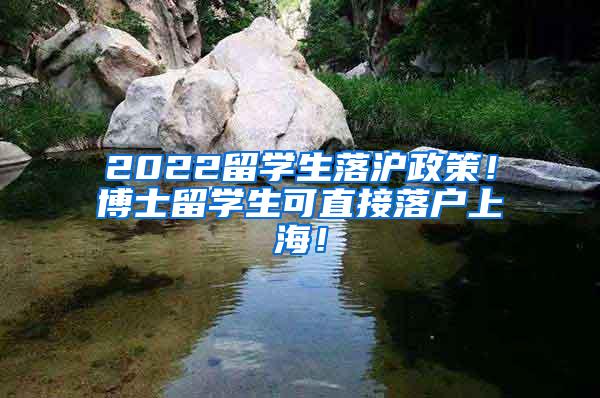 2022留学生落沪政策！博士留学生可直接落户上海！