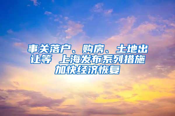 事关落户、购房、土地出让等 上海发布系列措施加快经济恢复