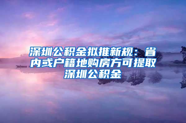 深圳公积金拟推新规：省内或户籍地购房方可提取深圳公积金