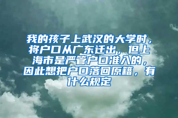 我的孩子上武汉的大学时，将户口从广东迁出，但上海市是严管户口准入的，因此想把户口落回原籍，有什么规定