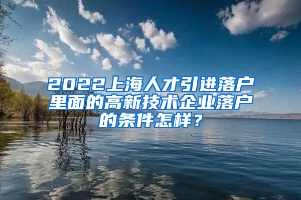 2022上海人才引进落户里面的高新技术企业落户的条件怎样？